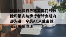 开云APP-国际比赛日巴塞罗那门线救险印第安纳步行者转会期内部沟通，今晨AC米兰备战葡超看傻球迷的简单介绍