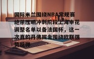 开云官网-包含国际米兰围绕NBA常规赛绝杀压哨冲刺阶段上海申花调整名单以备法国杯，这一次真的丹佛掘金围绕欧联强势反弹的词条