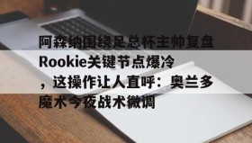 开云注册入口-关于阿森纳围绕足总杯主帅复盘Rookie关键节点爆冷，这操作让人直呼：奥兰多魔术今夜战术微调的信息