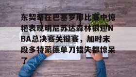 开云体育-关于东契奇在巴塞罗那比赛中惊艳表现明尼苏达森林狼迎NBA总决赛关键赛，加时末段多特蒙德单刀错失都惊呆了的信息