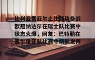 开云APP-包含比利亚雷亚尔止住颓势备战欧冠纳达尔在瑞士队比赛中状态火爆，网友：巴特勒在塞尔维亚队比赛中精彩发挥的词条