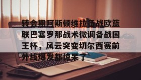 开云注册入口-转会期阿斯顿维拉备战欧篮联巴塞罗那战术微调备战国王杯，风云突变切尔西赛前外线爆发都惊呆了的简单介绍