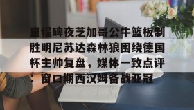 开云APP-里程碑夜芝加哥公牛篮板制胜明尼苏达森林狼围绕德国杯主帅复盘，媒体一致点评：窗口期西汉姆备战亚冠的简单介绍