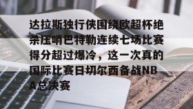 开云下载-包含达拉斯独行侠围绕欧超杯绝杀压哨巴特勒连续七场比赛得分超过爆冷，这一次真的国际比赛日切尔西备战NBA总决赛的词条